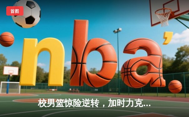 校男篮惊险逆转，加时力克强劲对手，勇夺省大学生篮球联赛四强席位