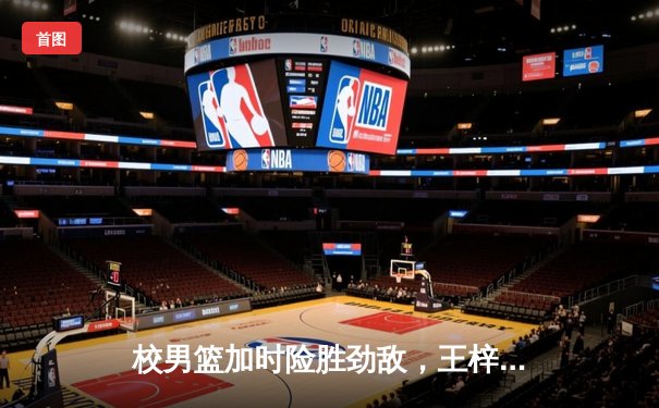 校男篮加时险胜劲敌，王梓轩关键三分锁定胜局