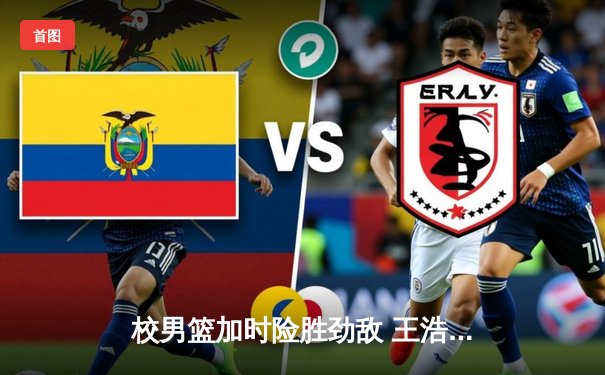 校男篮加时险胜劲敌 王浩然关键三分锁定胜局