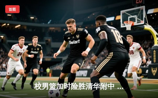 校男篮加时险胜清华附中 张明宇35分创生涯新高