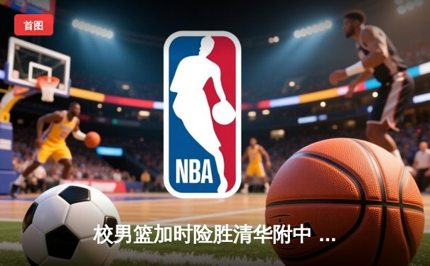 校男篮加时险胜清华附中 张明宇35分创生涯新高