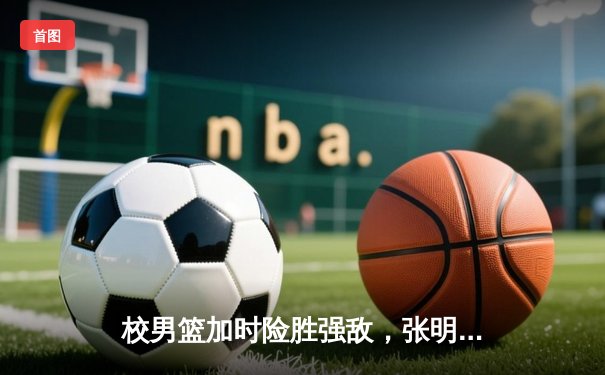校男篮加时险胜强敌，张明宇狂砍38分创赛季新高
